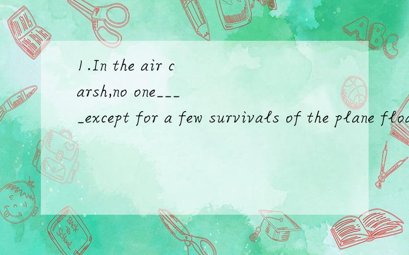 1.In the air carsh,no one____except for a few survivals of the plane floating on the Atlantic Ocean.A.survive B.survived C.was survived D.was surviving2.the princess' hat was really fancy,which _____with gold and jewels.A.decorated B.decorates C.was