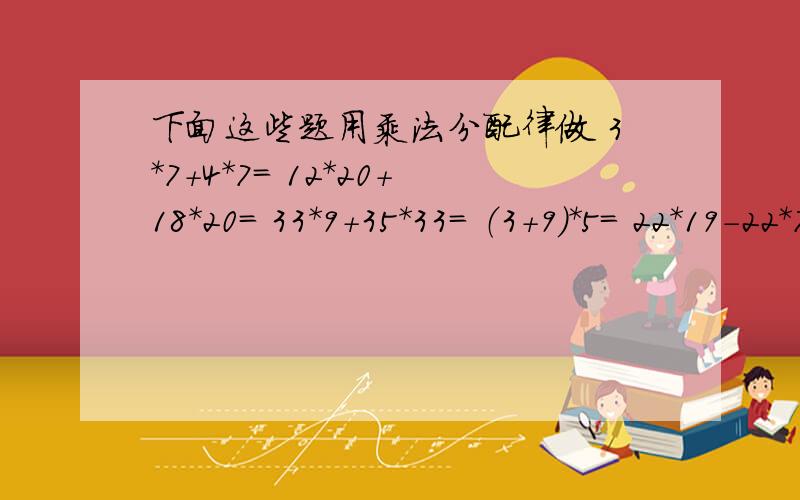 下面这些题用乘法分配律做 3*7+4*7= 12*20+18*20= 33*9+35*33= （3+9）*5= 22*19-22*7= （33-21）*9=（29+3）*13= 19*9+29*9= 21*7+18*21= (21+7)*7=快加100分等于后面应该是空开的