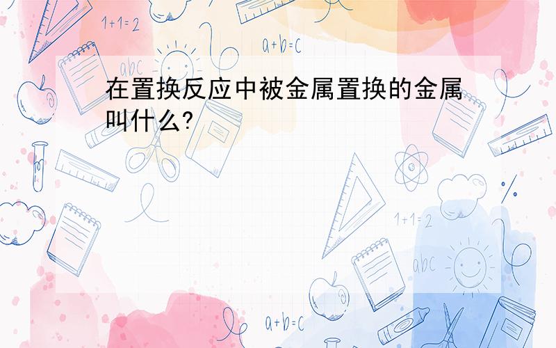 在置换反应中被金属置换的金属叫什么?