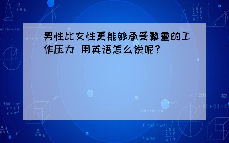 男性比女性更能够承受繁重的工作压力 用英语怎么说呢?