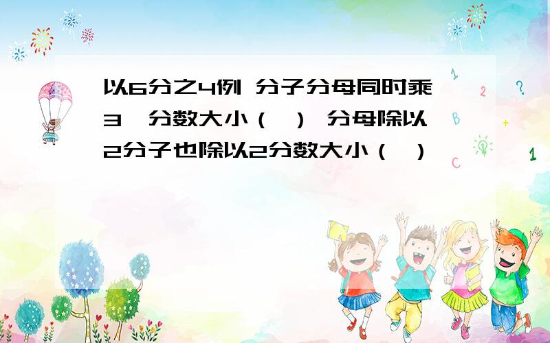 以6分之4例 分子分母同时乘3,分数大小（ ） 分母除以2分子也除以2分数大小（ ）