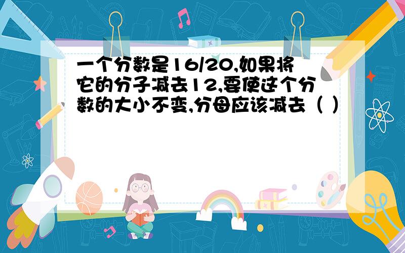 一个分数是16/20,如果将它的分子减去12,要使这个分数的大小不变,分母应该减去（ ）