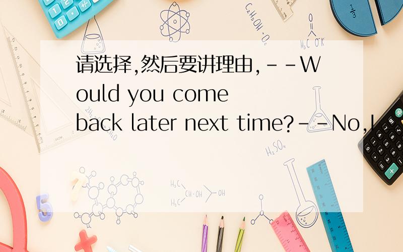 请选择,然后要讲理由,--Would you come back later next time?--No,I _______A.wouldn'tB.won't