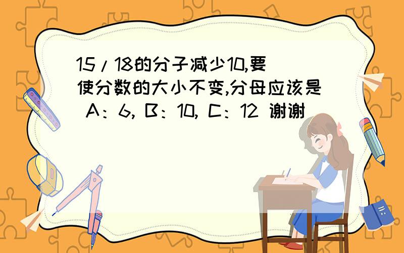 15/18的分子减少10,要使分数的大小不变,分母应该是 A：6, B：10, C：12 谢谢