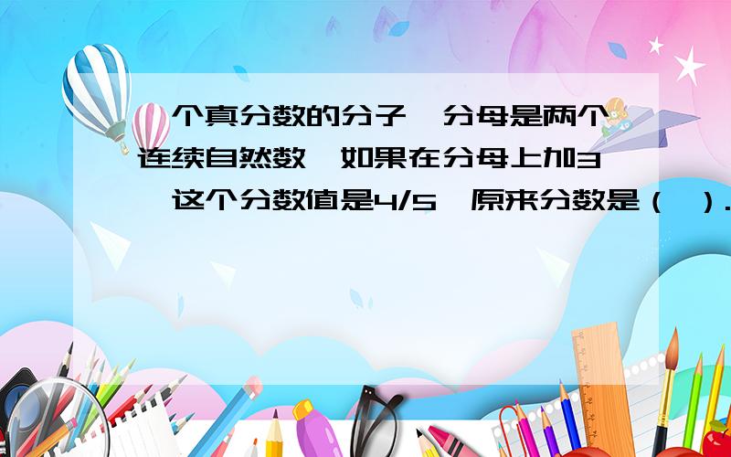 一个真分数的分子,分母是两个连续自然数,如果在分母上加3,这个分数值是4/5,原来分数是（ ）.