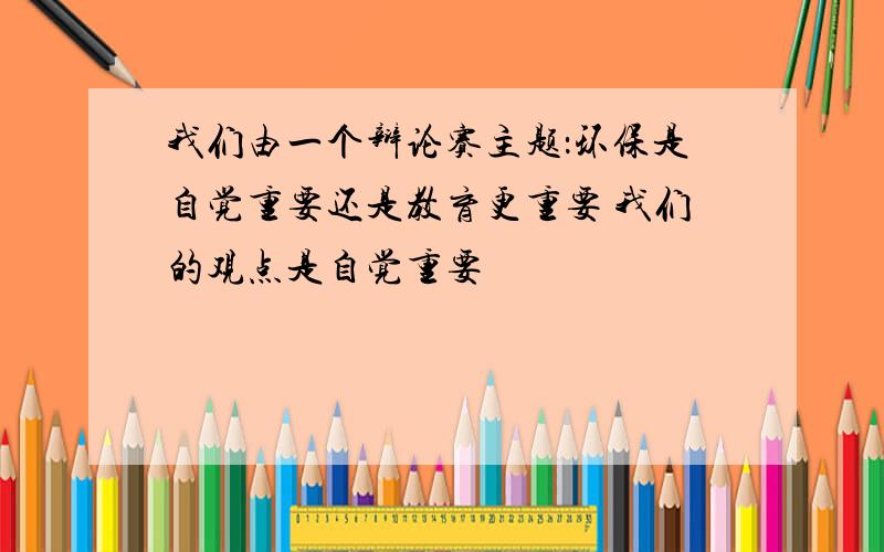 我们由一个辩论赛主题：环保是自觉重要还是教育更重要 我们的观点是自觉重要