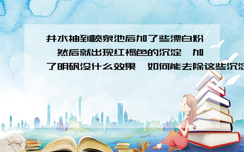 井水抽到喷泉池后加了些漂白粉,然后就出现红褐色的沉淀,加了明矾没什么效果,如何能去除这些沉淀?