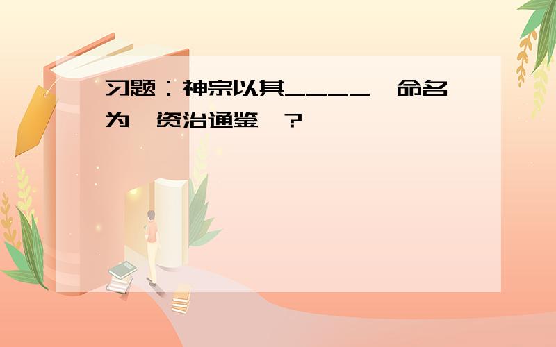 习题：神宗以其____,命名为《资治通鉴》?