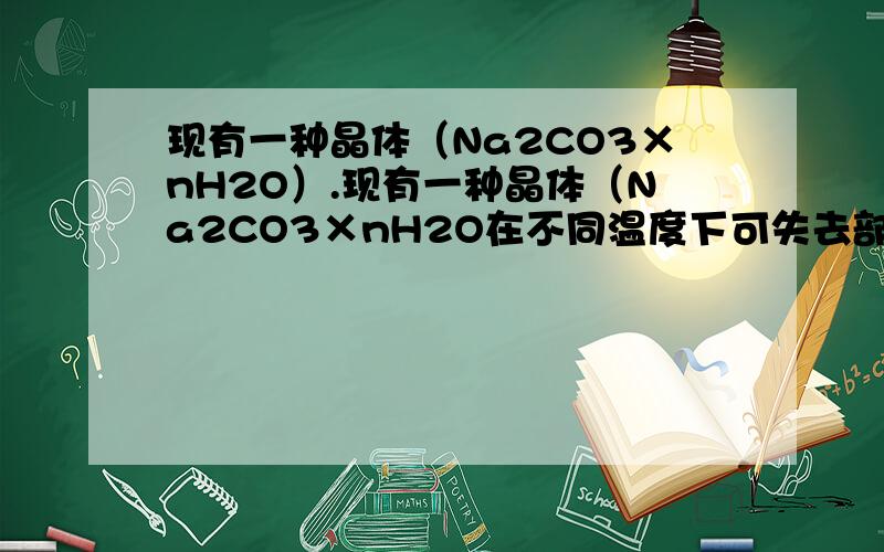 现有一种晶体（Na2CO3×nH2O）.现有一种晶体（Na2CO3×nH2O在不同温度下可失去部分或全部结晶水）为了测定其组成,在不同温度下加热（温度依次升高）实验结果如下：实验次序 温度 冷却后质量