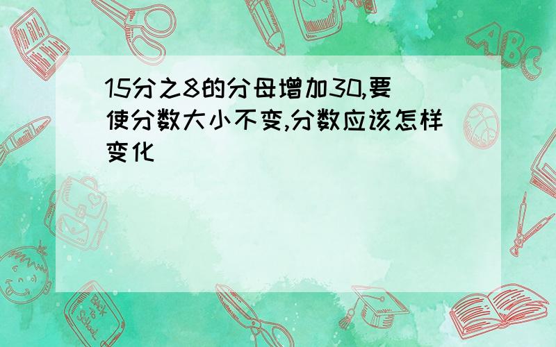 15分之8的分母增加30,要使分数大小不变,分数应该怎样变化