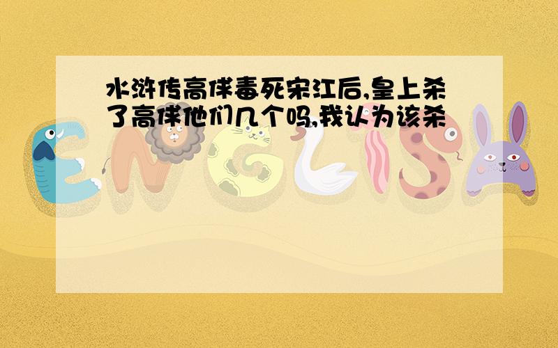 水浒传高俅毒死宋江后,皇上杀了高俅他们几个吗,我认为该杀