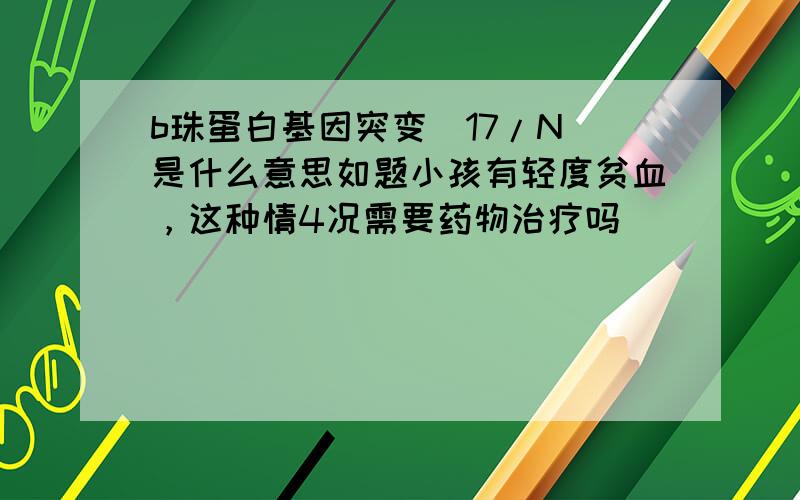 b珠蛋白基因突变（17/N）是什么意思如题小孩有轻度贫血，这种情4况需要药物治疗吗