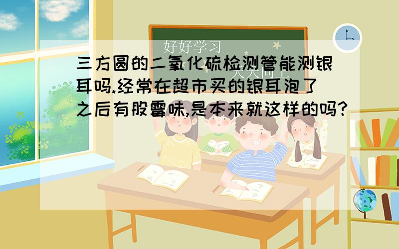 三方圆的二氧化硫检测管能测银耳吗.经常在超市买的银耳泡了之后有股霉味,是本来就这样的吗?