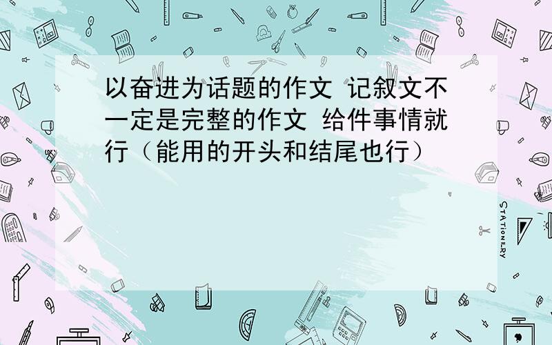 以奋进为话题的作文 记叙文不一定是完整的作文 给件事情就行（能用的开头和结尾也行）