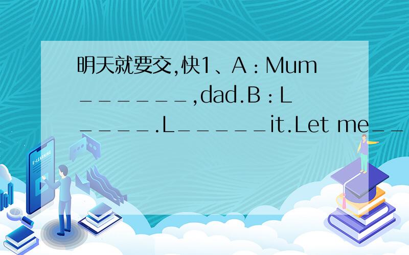 明天就要交,快1、A：Mum______,dad.B：L____.L_____it.Let me_____her.(smell,help,cook,know)2、A：Where_____you______?B：To Paris.A：What_____you______of Paris?B：Wonderful.A：You're lucky.And now we_____about_____to Bangkok.Would you like