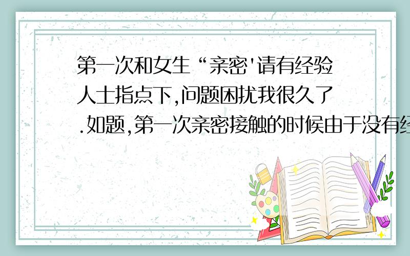 第一次和女生“亲密'请有经验人士指点下,问题困扰我很久了.如题,第一次亲密接触的时候由于没有经验,很胆小.缠绵了很久很久,亲啊,摸啊.差不多1个小时,后来衣服都脱了又缠绵了很久,大概