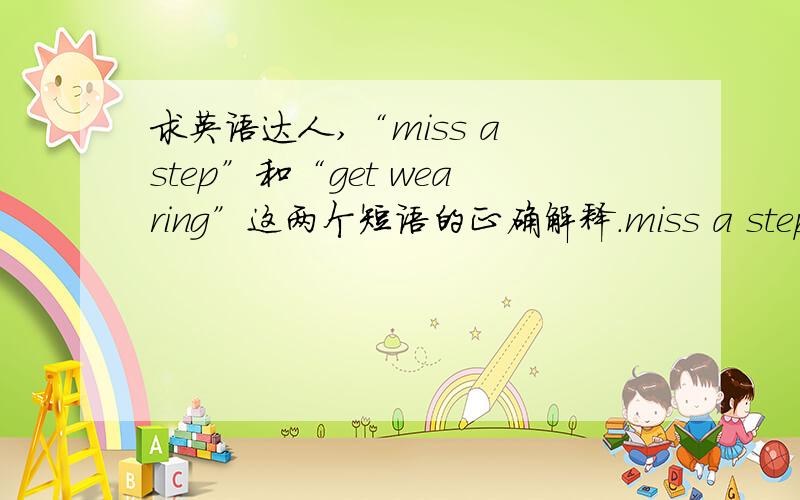 求英语达人,“miss a step”和“get wearing”这两个短语的正确解释.miss a step好像是走错一步.另一个就不知道了.