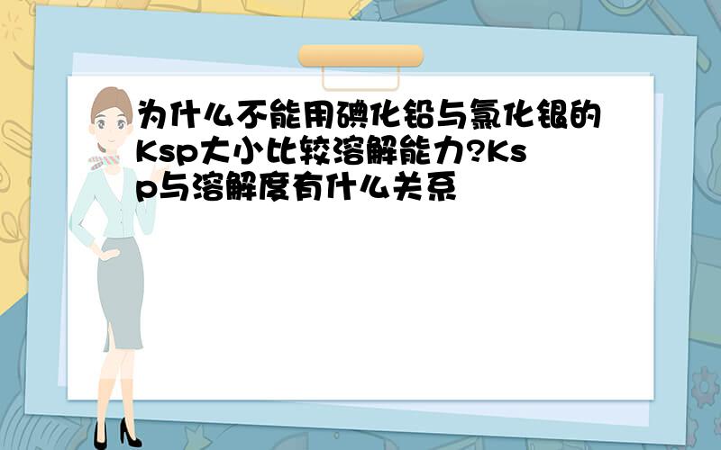 为什么不能用碘化铅与氯化银的Ksp大小比较溶解能力?Ksp与溶解度有什么关系