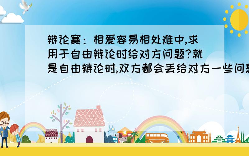 辩论赛：相爱容易相处难中,求用于自由辩论时给对方问题?就是自由辩论时,双方都会丢给对方一些问题.我方的辩题是相爱容易相处难.是要问倒对方的问题!虽然这不可能,希望犀利点的问题!