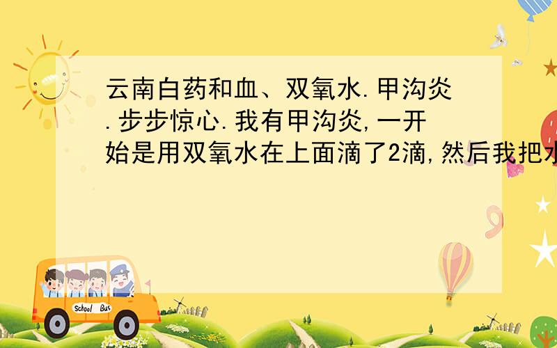 云南白药和血、双氧水.甲沟炎.步步惊心.我有甲沟炎,一开始是用双氧水在上面滴了2滴,然后我把水擦过后就流血,可能是我用力了,那血不停的往外流,后来我又在上面涂了一些云南,哪血就跟温