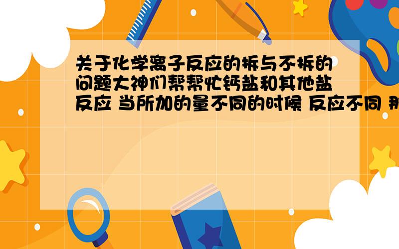 关于化学离子反应的拆与不拆的问题大神们帮帮忙钙盐和其他盐反应 当所加的量不同的时候 反应不同 那么 写成离子方程式的时候 ca(oH)2 究竟拆不拆 跟ca(oH)2过量和少量有关系吗?