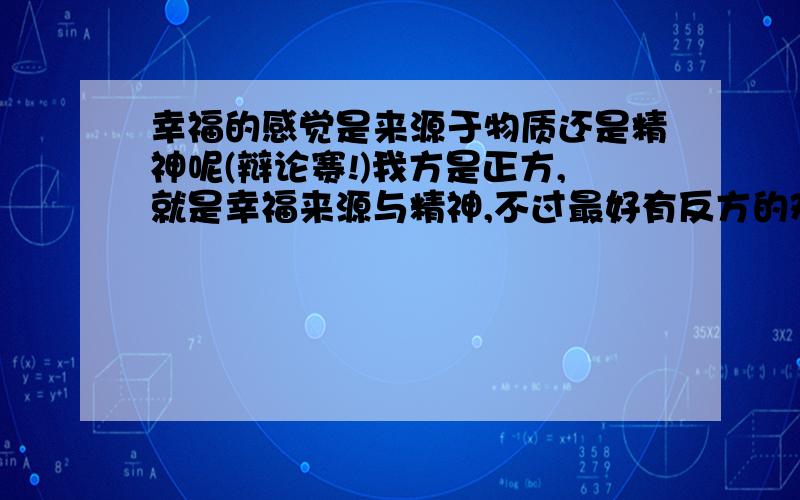 幸福的感觉是来源于物质还是精神呢(辩论赛!)我方是正方,就是幸福来源与精神,不过最好有反方的观点.