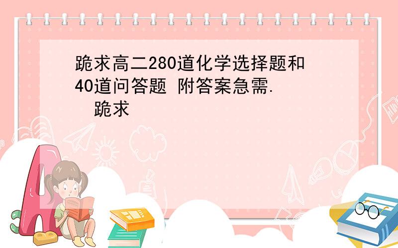 跪求高二280道化学选择题和40道问答题 附答案急需.   跪求