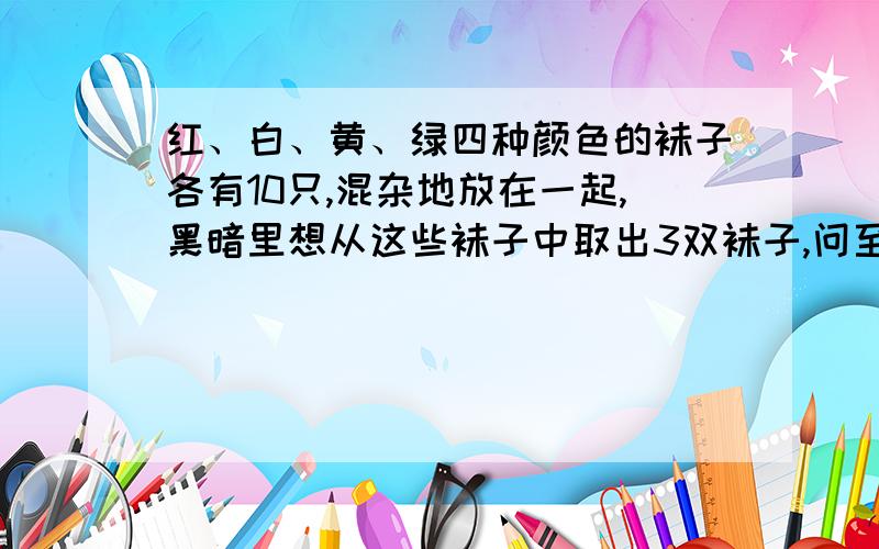 红、白、黄、绿四种颜色的袜子各有10只,混杂地放在一起,黑暗里想从这些袜子中取出3双袜子,问至少要取多少只才能保证一定达到要求?要算式!说清楚每一步算式的意思!