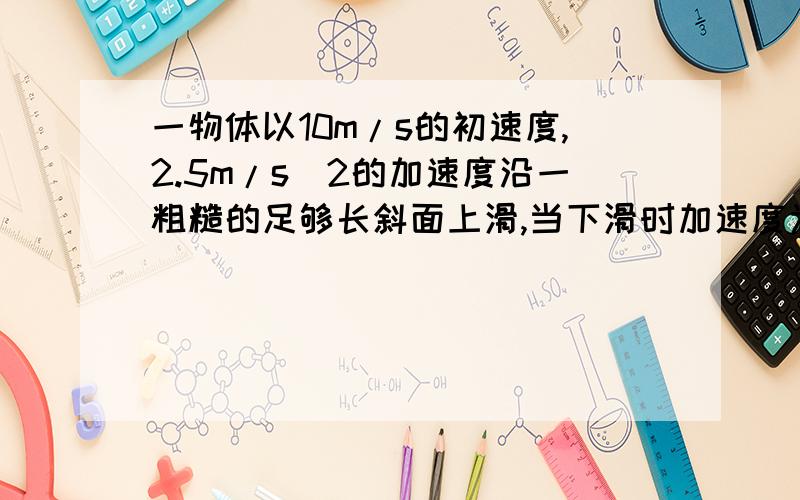 一物体以10m/s的初速度,2.5m/s^2的加速度沿一粗糙的足够长斜面上滑,当下滑时加速度为1.6m/s^2,当物体回到原出发点时,了