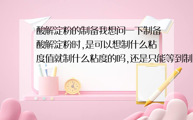 酸解淀粉的制备我想问一下制备酸解淀粉时,是可以想制什么粘度值就制什么粘度的吗,还是只能等到制成测定后才知道其粘度值是多少呢?另外,某一种淀粉的粘度是不是已经确定的,调成浆液