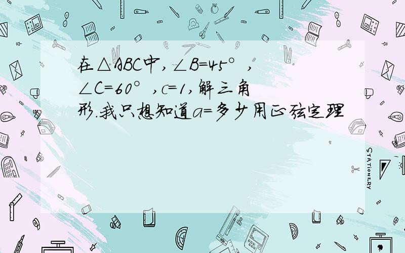 在△ABC中,∠B=45°,∠C=60°,c=1,解三角形.我只想知道a=多少用正弦定理