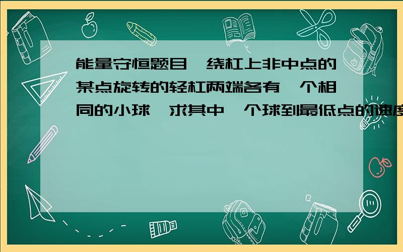 能量守恒题目一绕杠上非中点的某点旋转的轻杠两端各有一个相同的小球,求其中一个球到最低点的速度,我分别用系统和个体为对象却得出不同答案,可这题应该可以以个体来研究啊（仅有重