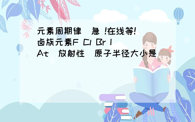 元素周期律  急 !在线等!卤族元素F Cl Br I At(放射性)原子半径大小是_______,气态氢化物的稳定性强弱是_________,氢化物水溶液的酸性强弱是________,阴离子的还原性强弱为________,最高价氧化物的水