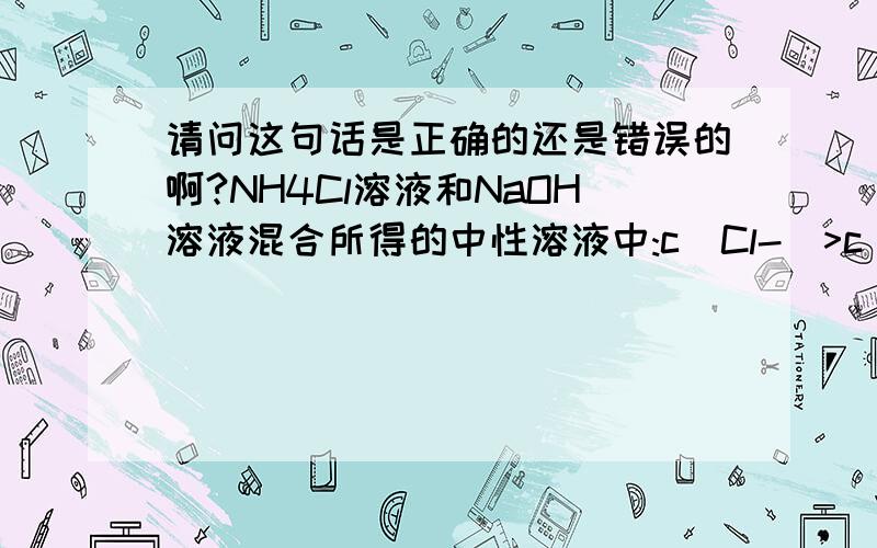 请问这句话是正确的还是错误的啊?NH4Cl溶液和NaOH溶液混合所得的中性溶液中:c(Cl-)>c(Na+)=c(NH3H2O)参考答案认为是错误的,可我认为是对的,我是这样想的：电荷守恒：c(NH4+)+c(H+)+c(Na+)=c(Cl-)+c(OH-)∵