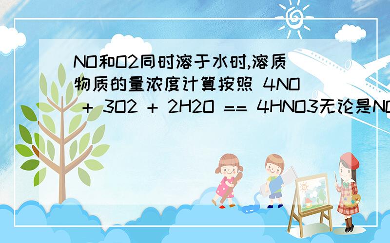 NO和O2同时溶于水时,溶质物质的量浓度计算按照 4NO + 3O2 + 2H2O == 4HNO3无论是NO与O2的比值为多少,HNO3的物质的量浓度应该都是1/39.2 mol/L但如果先计算两者反应生成NO2的量再进一步计算的话,好像