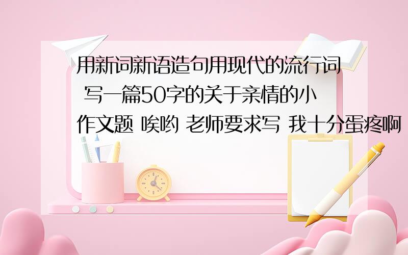 用新词新语造句用现代的流行词 写一篇50字的关于亲情的小作文题 唉哟 老师要求写 我十分蛋疼啊