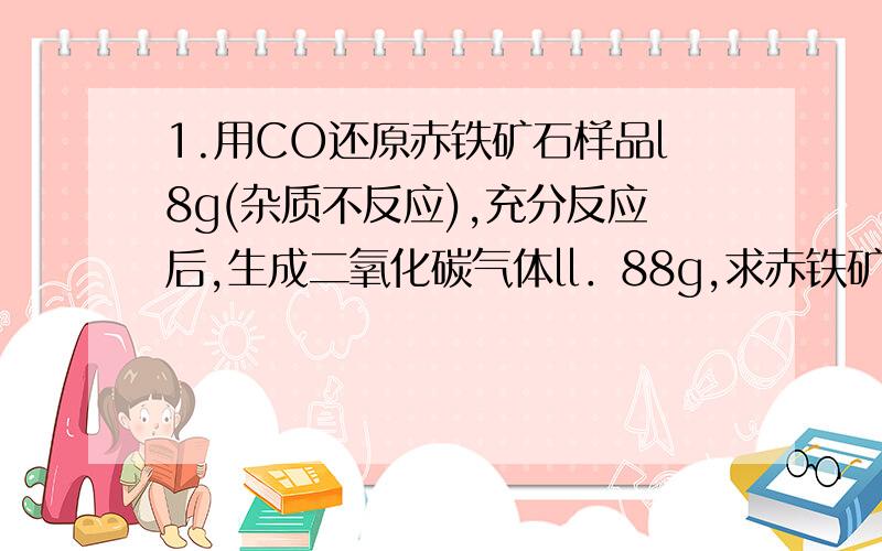 1.用CO还原赤铁矿石样品l8g(杂质不反应),充分反应后,生成二氧化碳气体ll．88g,求赤铁矿中Fe2O3的质量分数.2.为了计算某赤铁矿中Fe2O3的质量分数,其同学取赤铁样品10g,与足量一氧化碳反应,反应