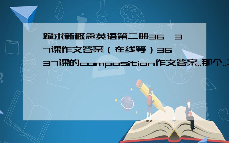 跪求新概念英语第二册36、37课作文答案（在线等）36、37课的composition作文答案..那个..不是摘要写作..是作文啊..