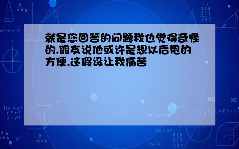 就是您回答的问题我也觉得奇怪的.朋友说他或许是想以后甩的方便,这假设让我痛苦