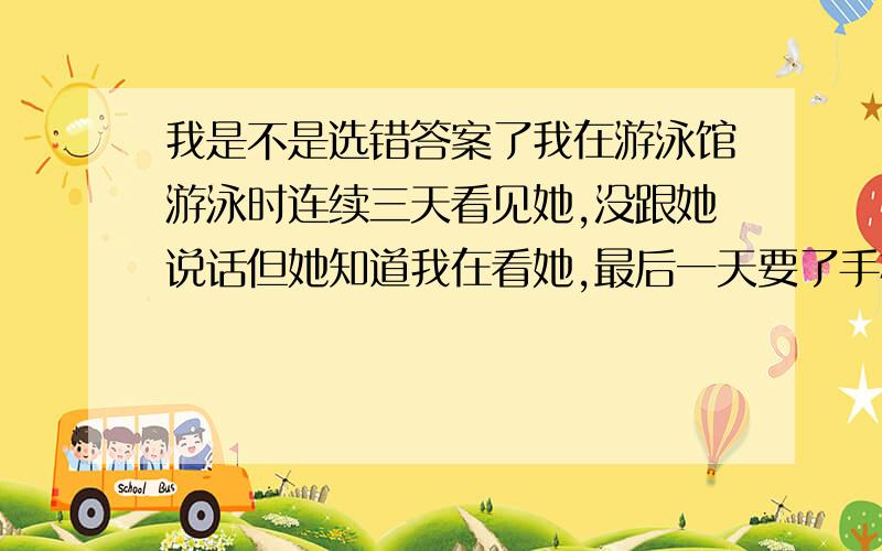 我是不是选错答案了我在游泳馆游泳时连续三天看见她,没跟她说话但她知道我在看她,最后一天要了手机号,过几天和她有了第一次约会,先吃饭后来去喝咖啡.我想吻她但她拒绝了,由于我倾诉