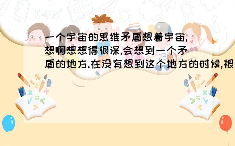 一个宇宙的思维矛盾想着宇宙,想啊想想得很深,会想到一个矛盾的地方.在没有想到这个地方的时候,根本无法描述它.想到它就跟目睹了世界末日的感觉一样.事后想想觉得非常后怕.有谁有相同