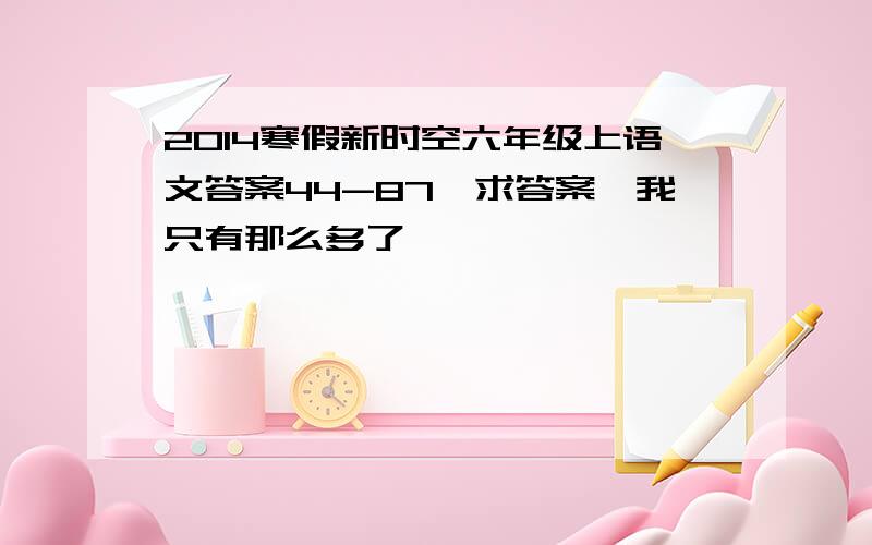 2014寒假新时空六年级上语文答案44-87,求答案,我只有那么多了