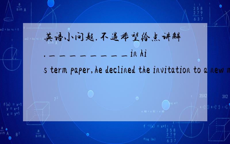 英语小问题.不过希望给点讲解.________in his term paper,he declined the invitation to a new movie at the Film Festival.A.Being absorbed B.To be absorbed C.Having absorbed D.Absorbed