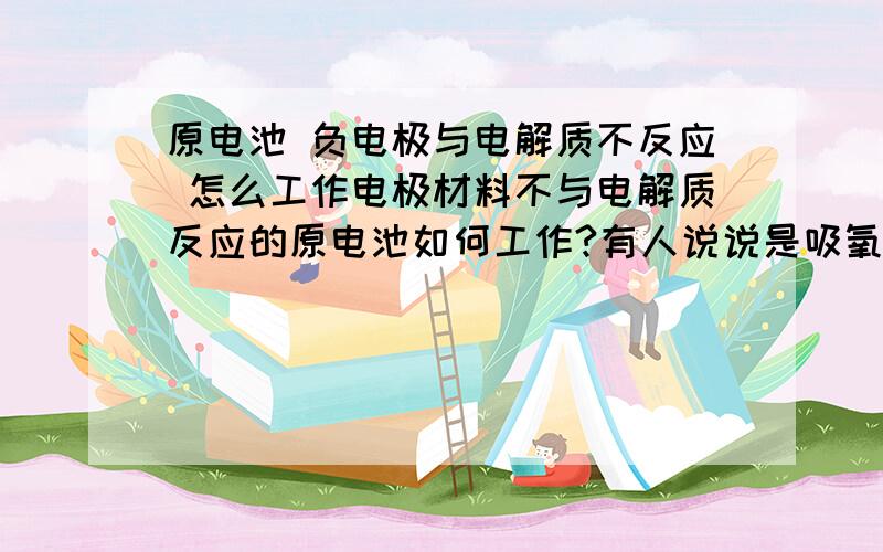 原电池 负电极与电解质不反应 怎么工作电极材料不与电解质反应的原电池如何工作?有人说说是吸氧腐蚀 能将具体点吗 讲下反应方程式