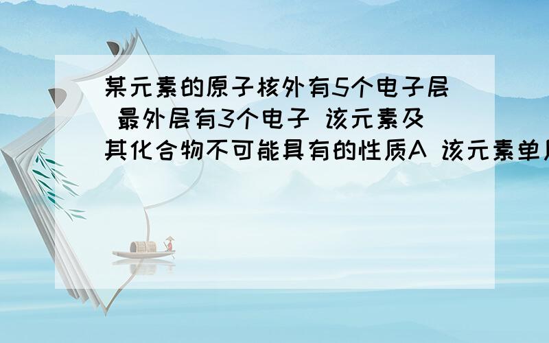 某元素的原子核外有5个电子层 最外层有3个电子 该元素及其化合物不可能具有的性质A 该元素单质是导体 B 该元素单质在一定条件下能与盐酸反应C 该元素的氧化物的水化物显碱性 D 该元素