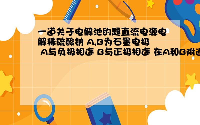 一道关于电解池的题直流电源电解稀硫酸钠 A,B为石墨电极 A与负极相连 B与正极相连 在A和B附近分别滴加一滴石蕊溶液 我要问的是为什么A电极附近呈蓝色 而B电极附近呈红色 还有 为什么氢