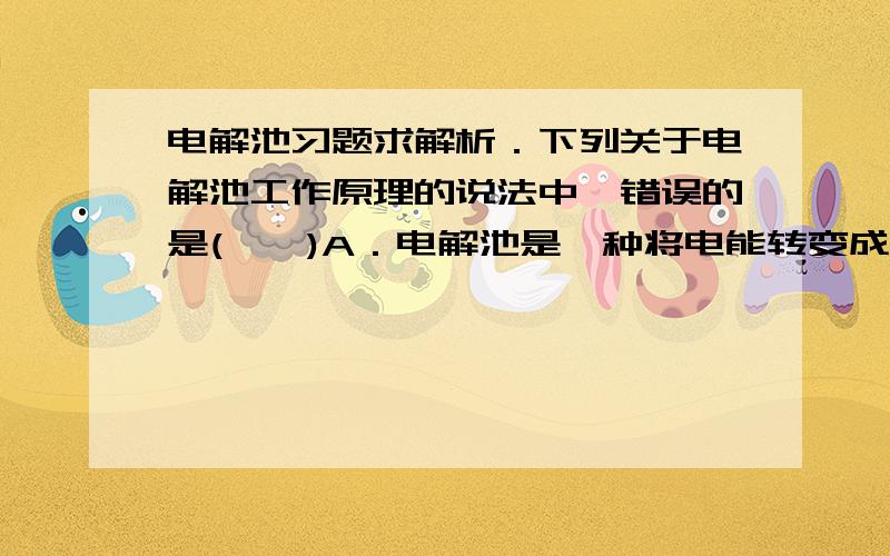 电解池习题求解析．下列关于电解池工作原理的说法中,错误的是(　　)A．电解池是一种将电能转变成化学能的装置B．电解池中使用的液体只能是电解质溶液C．电解池工作时,阳极发生氧化反