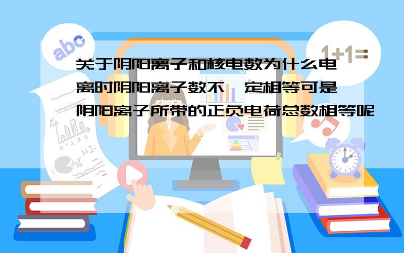 关于阴阳离子和核电数为什么电离时阴阳离子数不一定相等可是阴阳离子所带的正负电荷总数相等呢