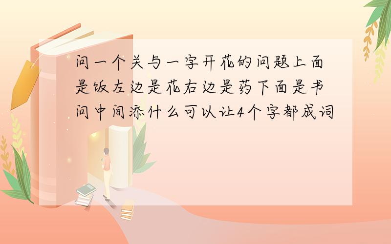 问一个关与一字开花的问题上面是饭左边是花右边是药下面是书问中间添什么可以让4个字都成词