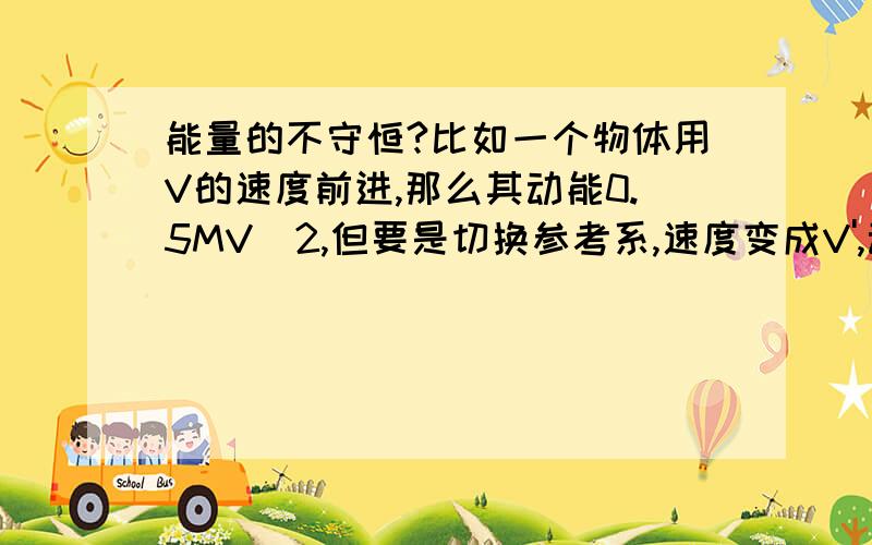 能量的不守恒?比如一个物体用V的速度前进,那么其动能0.5MV^2,但要是切换参考系,速度变成V',动能就变了.而其消耗的能量,如燃料,断裂化学键而释放的能量是不变的,但动能却变了.